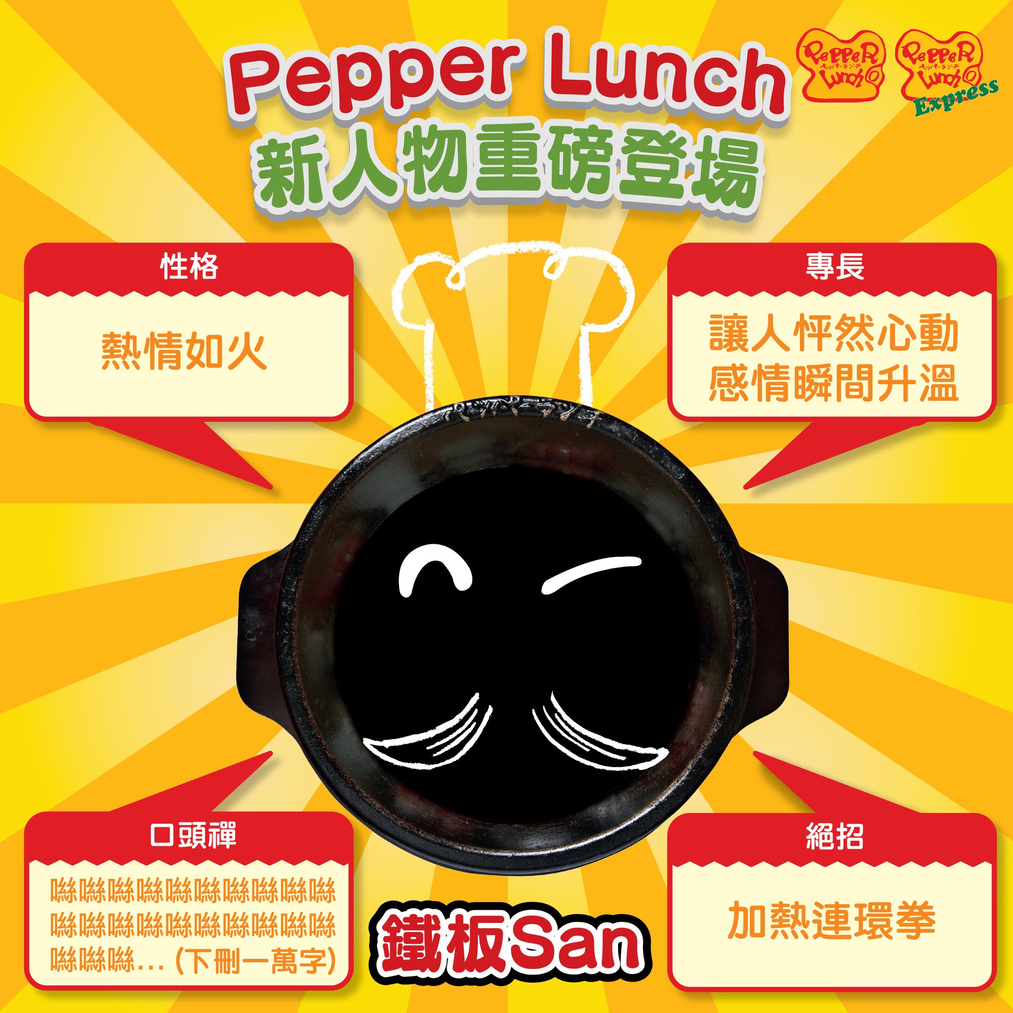 【Pepper Lunch 靈魂人物系列：鐵板San 重磅登場🔥】 Pepper Lunch 新人物自我介紹😎： 「👋🏻 こんにちは！私は🥘鉄板San です。暇の時最鐘意係同大家交流，講下地味な情話，希望可以令大家個心ドキドキ❤、心跳加速💫，拉近大家の距離！👬👭👫  我暇な時都好鐘意去打拳，練成絶技『加熱連環拳』。只要係電磁爐上做70秒熱身就可以爆発出260°Cの極高溫拳💫💥，一番重要なのは出絶技の後20分間不停打出80°Cの連環拳！🥊🥊 保證你……手元の鉄板セット20分間続く滾燙！宜しくお願いします」... 👻黎緊鐵板 San 仲會喺唔同地方出現，想知道係咩？ 仲有無其他鐵板家族嘅朋友仔出現😋？咁就要留意住我地嘅Facebook 同Instagram 喇👀