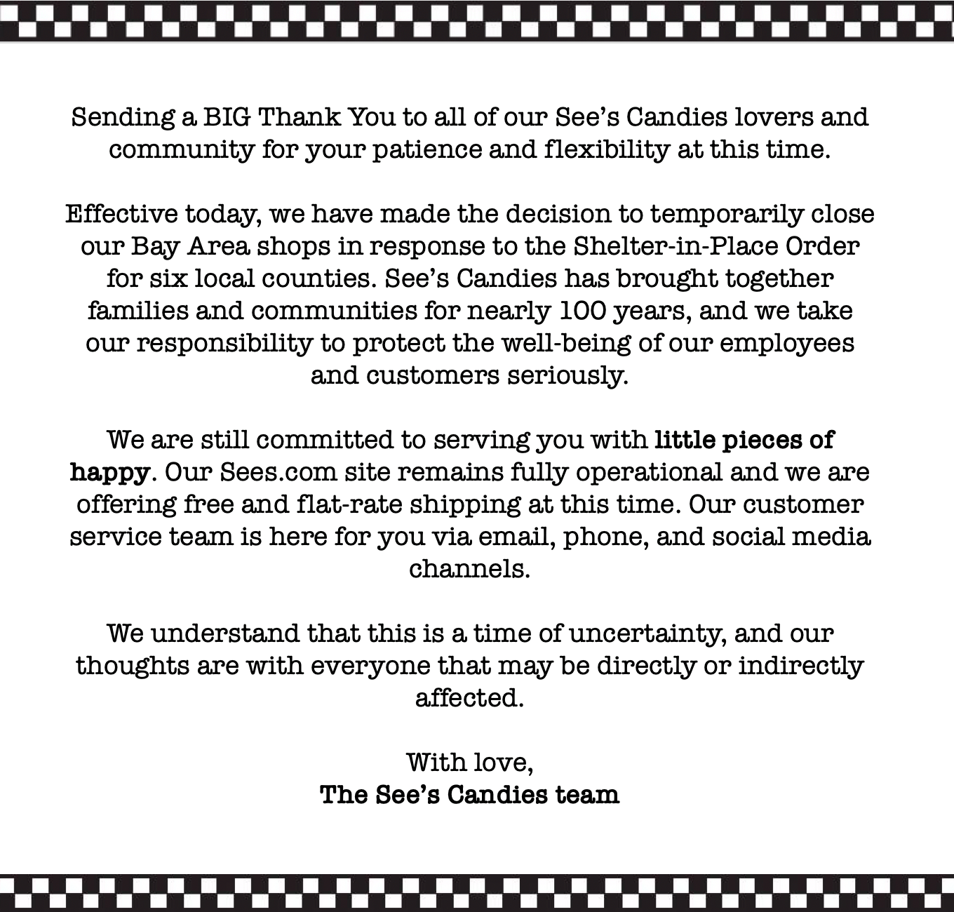 See’s Candies has brought together families and communities for nearly 100 years, and we take our responsibility to protect the well-being of our employees and customers seriously. We are still committed to serving you with little pieces of happy during this time of uncertainty. We are offering free and flat-rate shipping at this time: festivalwalk Our thoughts are with everyone that may be directly or indirectly affected.... With love,