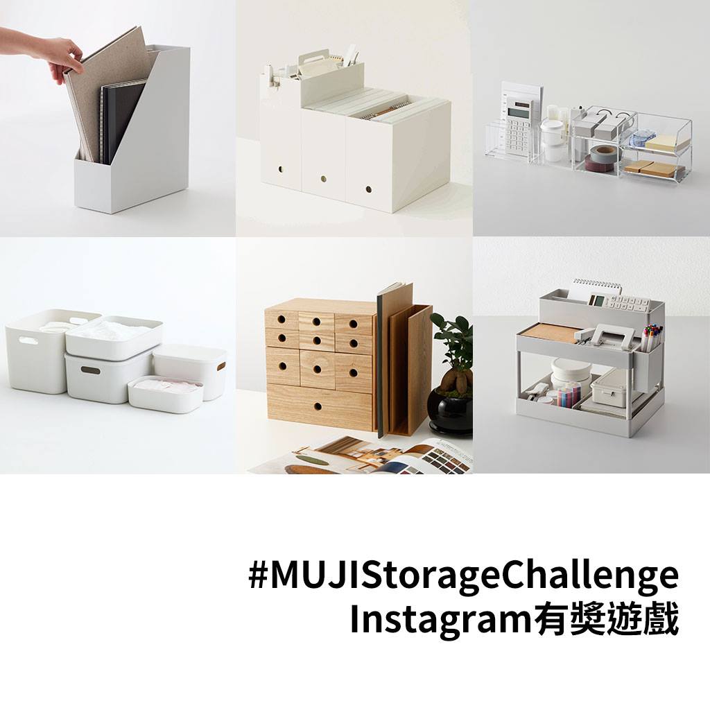 【#MUJIStorageChallenge Instagram有獎遊戲】按照個人的生活型態及習慣，重新審視物件擁有的方式，試從生活空間的一隅開始，給自己一個新挑戰，使用無印良品的儲物用品，妥善整理及收納各種物件，以收納實踐良感生活。現在，於Instagram分享你的收納靈感，並於照片上標籤#MUJIStorageChallenge，即有機會獲得無印良品禮券。 活動詳情：